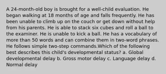 A 24-month-old boy is brought for a well-child evaluation. He began walking at 18 months of age and falls frequently. He has been unable to climb up on the couch or get down without help from his parents. He is able to stack six cubes and roll a ball to the examiner. He is unable to kick a ball. He has a vocabulary of more than 50 words and can combine them in two-word phrases. He follows simple two-step commands.Which of the following best describes this child's developmental status? a. Global developmental delay b. Gross motor delay c. Language delay d. Normal delay