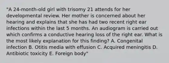 "A 24-month-old girl with trisomy 21 attends for her developmental review. Her mother is concerned about her hearing and explains that she has had two recent right ear infections within the last 5 months. An audiogram is carried out which confirms a conductive hearing loss of the right ear. What is the most likely explanation for this finding? A. Congenital infection B. Otitis media with effusion C. Acquired meningitis D. Antibiotic toxicity E. Foreign body"