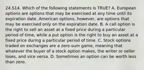 24.S14. Which of the following statements is TRUE? A. European options are options that may be exercised at any time until its expiration date. American options, however, are options that may be exercised only on the expiration date. B. A call option is the right to sell an asset at a fixed price during a particular period of time, while a put option is the right to buy an asset at a fixed price during a particular period of time. C. Stock options traded on exchanges are a zero-sum game, meaning that whatever the buyer of a stock option makes, the writer or seller loses, and vice versa. D. Sometimes an option can be worth <a href='https://www.questionai.com/knowledge/k7BtlYpAMX-less-than' class='anchor-knowledge'>less than</a> zero.