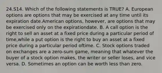 24.S14. Which of the following statements is TRUE? A. European options are options that may be exercised at any time until its expiration date.American options, however, are options that may be exercised only on the expirationdate. B. A call option is the right to sell an asset at a fixed price during a particular period of time,while a put option is the right to buy an asset at a fixed price during a particular period oftime. C. Stock options traded on exchanges are a zero-sum game, meaning that whatever the buyer of a stock option makes, the writer or seller loses, and vice versa. D. Sometimes an option can be worth less than zero.