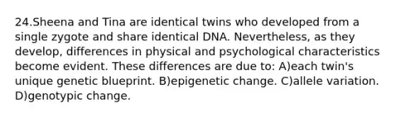 24.Sheena and Tina are identical twins who developed from a single zygote and share identical DNA. Nevertheless, as they develop, differences in physical and psychological characteristics become evident. These differences are due to: A)each twin's unique genetic blueprint. B)epigenetic change. C)allele variation. D)genotypic change.