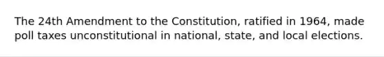 The 24th Amendment to the Constitution, ratified in 1964, made poll taxes unconstitutional in national, state, and local elections.