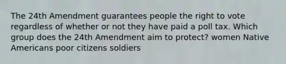 The 24th Amendment guarantees people <a href='https://www.questionai.com/knowledge/kr9tEqZQot-the-right-to-vote' class='anchor-knowledge'>the right to vote</a> regardless of whether or not they have paid a poll tax. Which group does the 24th Amendment aim to protect? women <a href='https://www.questionai.com/knowledge/k3QII3MXja-native-americans' class='anchor-knowledge'>native americans</a> poor citizens soldiers