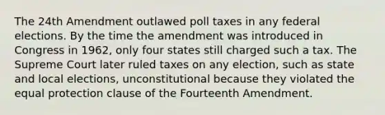 The 24th Amendment outlawed poll taxes in any federal elections. By the time the amendment was introduced in Congress in 1962, only four states still charged such a tax. The Supreme Court later ruled taxes on any election, such as state and local elections, unconstitutional because they violated the equal protection clause of the Fourteenth Amendment.