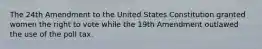 The 24th Amendment to the United States Constitution granted women the right to vote while the 19th Amendment outlawed the use of the poll tax.