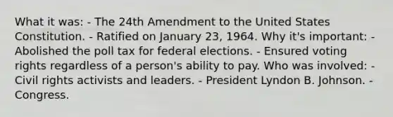 What it was: - The 24th Amendment to the United States Constitution. - Ratified on January 23, 1964. Why it's important: - Abolished the poll tax for federal elections. - Ensured voting rights regardless of a person's ability to pay. Who was involved: - Civil rights activists and leaders. - President Lyndon B. Johnson. - Congress.