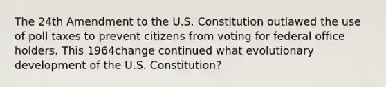 The 24th Amendment to the U.S. Constitution outlawed the use of poll taxes to prevent citizens from voting for federal office holders. This 1964change continued what evolutionary development of the U.S. Constitution?