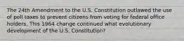 The 24th Amendment to the U.S. Constitution outlawed the use of poll taxes to prevent citizens from voting for federal office holders. This 1964 change continued what evolutionary development of the U.S. Constitution?