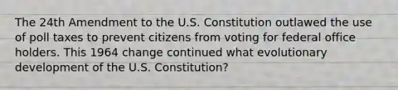 The 24th Amendment to the U.S. Constitution outlawed the use of poll taxes to prevent citizens from voting for federal office holders. This 1964 change continued what evolutionary development of the U.S. Constitution?