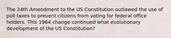 The 24th Amendment to the US Constitution outlawed the use of poll taxes to prevent citizens from voting for federal office holders. This 1964 change continued what evolutionary development of the US Constitution?