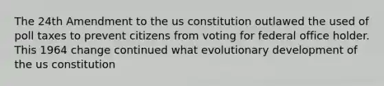 The 24th Amendment to the us constitution outlawed the used of poll taxes to prevent citizens from voting for federal office holder. This 1964 change continued what evolutionary development of the us constitution