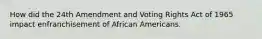 How did the 24th Amendment and Voting Rights Act of 1965 impact enfranchisement of African Americans.