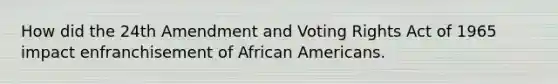 How did the 24th Amendment and Voting Rights Act of 1965 impact enfranchisement of African Americans.