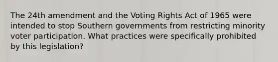 The 24th amendment and the Voting Rights Act of 1965 were intended to stop Southern governments from restricting minority voter participation. What practices were specifically prohibited by this legislation?