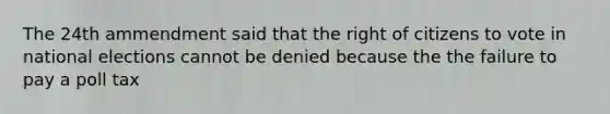 The 24th ammendment said that the right of citizens to vote in national elections cannot be denied because the the failure to pay a poll tax