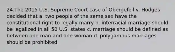 24.The 2015 U.S. Supreme Court case of Obergefell v. Hodges decided that a. two people of the same sex have the constitutional right to legally marry b. interracial marriage should be legalized in all 50 U.S. states c. marriage should be defined as between one man and one woman d. polygamous marriages should be prohibited