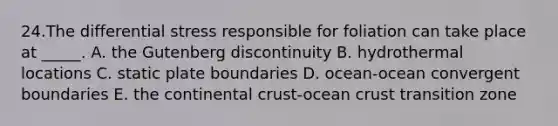 24.The differential stress responsible for foliation can take place at _____. A. the Gutenberg discontinuity B. hydrothermal locations C. static plate boundaries D. ocean-ocean convergent boundaries E. the continental crust-ocean crust transition zone