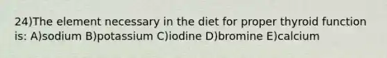 24)The element necessary in the diet for proper thyroid function is: A)sodium B)potassium C)iodine D)bromine E)calcium