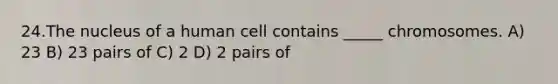 24.The nucleus of a human cell contains _____ chromosomes. A) 23 B) 23 pairs of C) 2 D) 2 pairs of