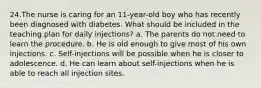 24.The nurse is caring for an 11-year-old boy who has recently been diagnosed with diabetes. What should be included in the teaching plan for daily injections? a. The parents do not need to learn the procedure. b. He is old enough to give most of his own injections. c. Self-injections will be possible when he is closer to adolescence. d. He can learn about self-injections when he is able to reach all injection sites.