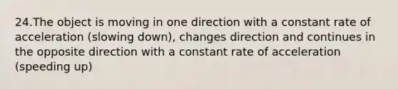 24.The object is moving in one direction with a constant rate of acceleration (slowing down), changes direction and continues in the opposite direction with a constant rate of acceleration (speeding up)