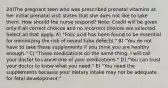 24)The pregnant teen who was prescribed prenatal vitamins at her initial prenatal visit states that she does not like to take them. How should the nurse respond? Note: Credit will be given only if all correct choices and no incorrect choices are selected. Select all that apply. A) "Folic acid has been found to be essential for minimizing the risk of neural tube defects." B) "You do not have to take these supplements if you think you are healthy enough." C) "These medications do the same thing. I will call your doctor to cancel one of your medications." D) "You can trust your doctor to know what you need." E) "You need the supplements because your dietary intake may not be adequate for fetal development."