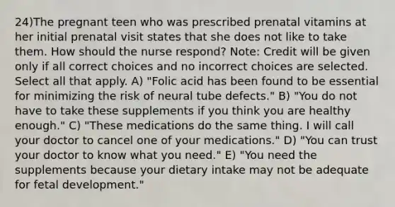 24)The pregnant teen who was prescribed prenatal vitamins at her initial prenatal visit states that she does not like to take them. How should the nurse respond? Note: Credit will be given only if all correct choices and no incorrect choices are selected. Select all that apply. A) "Folic acid has been found to be essential for minimizing the risk of neural tube defects." B) "You do not have to take these supplements if you think you are healthy enough." C) "These medications do the same thing. I will call your doctor to cancel one of your medications." D) "You can trust your doctor to know what you need." E) "You need the supplements because your dietary intake may not be adequate for <a href='https://www.questionai.com/knowledge/kmyRuaFuMz-fetal-development' class='anchor-knowledge'>fetal development</a>."