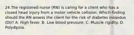 24.The registered nurse (RN) is caring for a client who has a closed head injury from a motor vehicle collision. Which finding should the RN assess the client for the risk of diabetes insipidus (DI)? A. High fever. B. Low blood pressure. C. Muscle rigidity. D. Polydipsia.