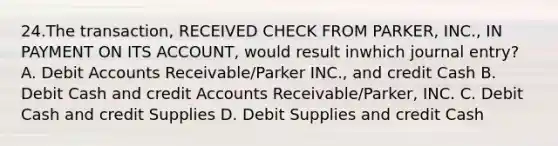 24.The transaction, RECEIVED CHECK FROM PARKER, INC., IN PAYMENT ON ITS ACCOUNT, would result inwhich journal entry? A. Debit Accounts Receivable/Parker INC., and credit Cash B. Debit Cash and credit Accounts Receivable/Parker, INC. C. Debit Cash and credit Supplies D. Debit Supplies and credit Cash