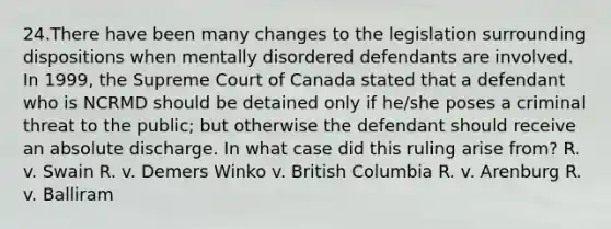 24.There have been many changes to the legislation surrounding dispositions when mentally disordered defendants are involved. In 1999, the Supreme Court of Canada stated that a defendant who is NCRMD should be detained only if he/she poses a criminal threat to the public; but otherwise the defendant should receive an absolute discharge. In what case did this ruling arise from? R. v. Swain R. v. Demers Winko v. British Columbia R. v. Arenburg R. v. Balliram