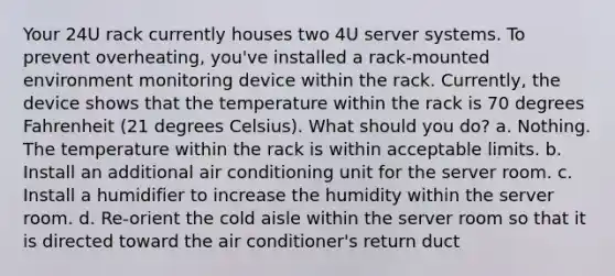 Your 24U rack currently houses two 4U server systems. To prevent overheating, you've installed a rack-mounted environment monitoring device within the rack. Currently, the device shows that the temperature within the rack is 70 degrees Fahrenheit (21 degrees Celsius). What should you do? a. Nothing. The temperature within the rack is within acceptable limits. b. Install an additional air conditioning unit for the server room. c. Install a humidifier to increase the humidity within the server room. d. Re-orient the cold aisle within the server room so that it is directed toward the air conditioner's return duct