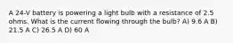 A 24-V battery is powering a light bulb with a resistance of 2.5 ohms. What is the current flowing through the bulb? A) 9.6 A B) 21.5 A C) 26.5 A D) 60 A