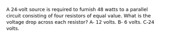 A 24-volt source is required to furnish 48 watts to a parallel circuit consisting of four resistors of equal value. What is the voltage drop across each resistor? A- 12 volts. B- 6 volts. C-24 volts.