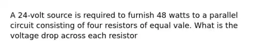 A 24-volt source is required to furnish 48 watts to a parallel circuit consisting of four resistors of equal vale. What is the voltage drop across each resistor