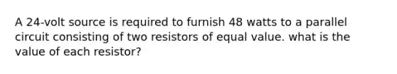 A 24-volt source is required to furnish 48 watts to a parallel circuit consisting of two resistors of equal value. what is the value of each resistor?