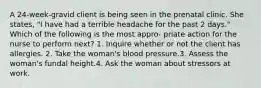 A 24-week-gravid client is being seen in the prenatal clinic. She states, "I have had a terrible headache for the past 2 days." Which of the following is the most appro- priate action for the nurse to perform next? 1. Inquire whether or not the client has allergies. 2. Take the woman's blood pressure.3. Assess the woman's fundal height.4. Ask the woman about stressors at work.