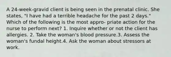 A 24-week-gravid client is being seen in the prenatal clinic. She states, "I have had a terrible headache for the past 2 days." Which of the following is the most appro- priate action for the nurse to perform next? 1. Inquire whether or not the client has allergies. 2. Take the woman's blood pressure.3. Assess the woman's fundal height.4. Ask the woman about stressors at work.