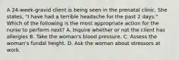 A 24-week-gravid client is being seen in the prenatal clinic. She states, "I have had a terrible headache for the past 2 days." Which of the following is the most appropriate action for the nurse to perform next? A. Inquire whether or not the client has allergies B. Take the woman's blood pressure. C. Assess the woman's fundal height. D. Ask the woman about stressors at work.