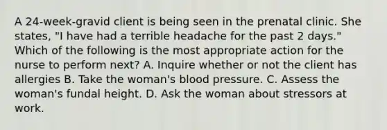 A 24-week-gravid client is being seen in the prenatal clinic. She states, "I have had a terrible headache for the past 2 days." Which of the following is the most appropriate action for the nurse to perform next? A. Inquire whether or not the client has allergies B. Take the woman's blood pressure. C. Assess the woman's fundal height. D. Ask the woman about stressors at work.