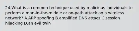 24.What is a common technique used by malicious individuals to perform a man-in-the-middle or on-path attack on a wireless network? A.ARP spoofing B.amplified DNS attacs C.session hijacking D.an evil twin