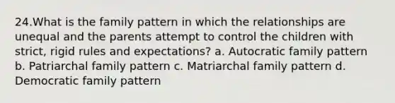 24.What is the family pattern in which the relationships are unequal and the parents attempt to control the children with strict, rigid rules and expectations? a. Autocratic family pattern b. Patriarchal family pattern c. Matriarchal family pattern d. Democratic family pattern