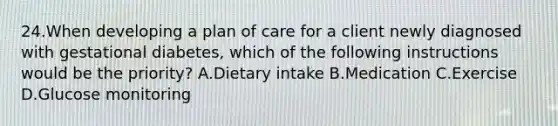 24.When developing a plan of care for a client newly diagnosed with gestational diabetes, which of the following instructions would be the priority? A.Dietary intake B.Medication C.Exercise D.Glucose monitoring