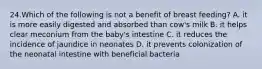 24.Which of the following is not a benefit of breast feeding? A. it is more easily digested and absorbed than cow's milk B. it helps clear meconium from the baby's intestine C. it reduces the incidence of jaundice in neonates D. it prevents colonization of the neonatal intestine with beneficial bacteria