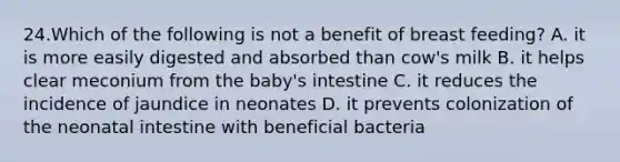 24.Which of the following is not a benefit of breast feeding? A. it is more easily digested and absorbed than cow's milk B. it helps clear meconium from the baby's intestine C. it reduces the incidence of jaundice in neonates D. it prevents colonization of the neonatal intestine with beneficial bacteria