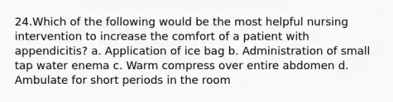 24.Which of the following would be the most helpful nursing intervention to increase the comfort of a patient with appendicitis? a. Application of ice bag b. Administration of small tap water enema c. Warm compress over entire abdomen d. Ambulate for short periods in the room