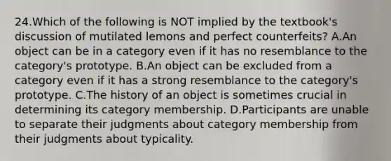 24.Which of the following is NOT implied by the textbook's discussion of mutilated lemons and perfect counterfeits? A.An object can be in a category even if it has no resemblance to the category's prototype. B.An object can be excluded from a category even if it has a strong resemblance to the category's prototype. C.The history of an object is sometimes crucial in determining its category membership. D.Participants are unable to separate their judgments about category membership from their judgments about typicality.