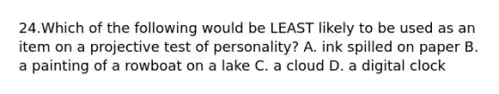 24.Which of the following would be LEAST likely to be used as an item on a projective test of personality? A. ink spilled on paper B. a painting of a rowboat on a lake C. a cloud D. a digital clock