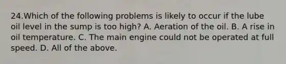 24.Which of the following problems is likely to occur if the lube oil level in the sump is too high? A. Aeration of the oil. B. A rise in oil temperature. C. The main engine could not be operated at full speed. D. All of the above.