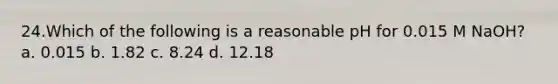 24.Which of the following is a reasonable pH for 0.015 M NaOH? a. 0.015 b. 1.82 c. 8.24 d. 12.18
