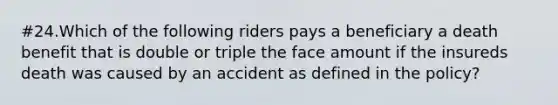 #24.Which of the following riders pays a beneficiary a death benefit that is double or triple the face amount if the insureds death was caused by an accident as defined in the policy?